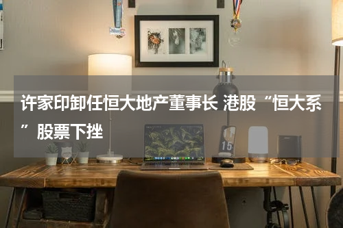 许家印卸任恒大地产董事长 港股“恒大系”股票下挫