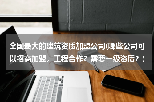 全国最大的建筑资质加盟公司(哪些公司可以招商加盟,工程合作?需要一级资质?)