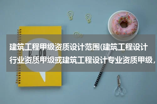 建筑工程甲级资质设计范围(建筑工程设计行业资质甲级或建筑工程设计专业资质甲级,承揽范围区别)