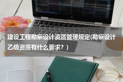 建设工程勘察设计资质管理规定(勘察设计乙级资质有什么要求?)