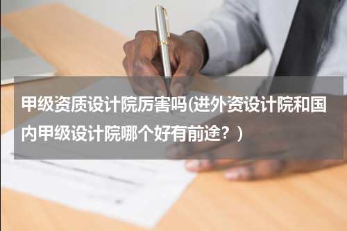 甲级资质设计院厉害吗(进外资设计院和国内甲级设计院哪个好有前途?)