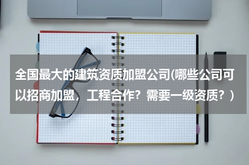 全国最大的建筑资质加盟公司(哪些公司可以招商加盟,工程合作?需要一级资质?)