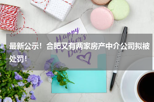 最新公示！合肥又有两家房产中介公司拟被处罚！