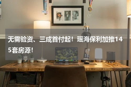 无需验资、三成首付起！瑶海保利加推145套房源！