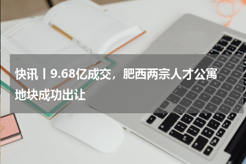 快讯丨9.68亿成交，肥西两宗人才公寓地块成功出让