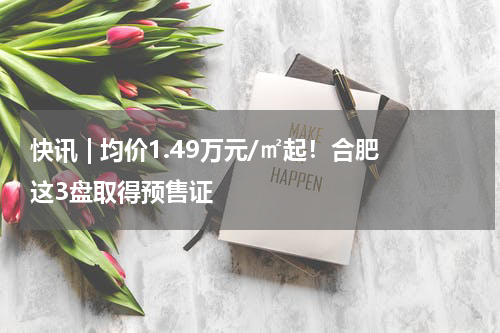 快讯 | 均价1.49万元/㎡起！合肥这3盘取得预售证 