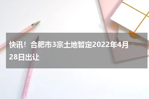快讯！合肥市3宗土地暂定2022年4月28日出让