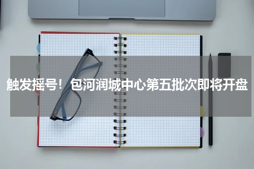 触发摇号！包河润城中心第五批次即将开盘