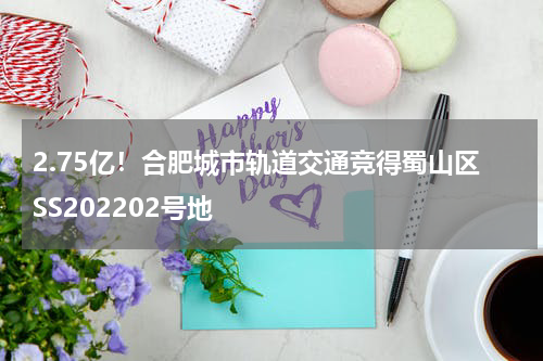 2.75亿！合肥城市轨道交通竞得蜀山区SS202202号地