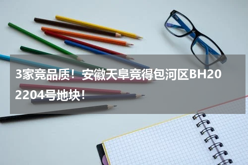 3家竞品质！安徽天阜竞得包河区BH202204号地块！