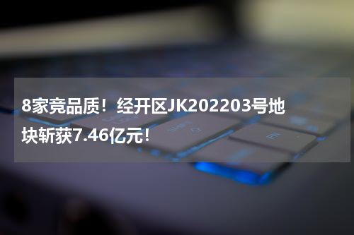 8家竞品质！经开区JK202203号地块斩获7.46亿元！