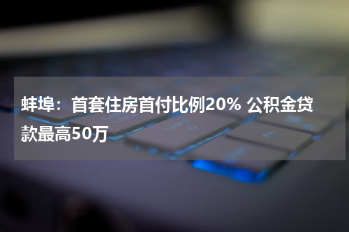 蚌埠：首套住房首付比例20% 公积金贷款最高50万