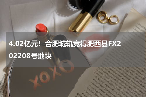 4.02亿元！合肥城轨竞得肥西县FX202208号地块