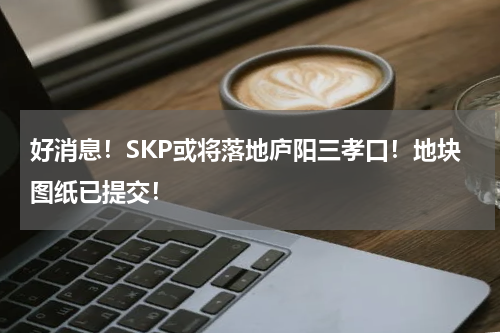 好消息！SKP或将落地庐阳三孝口！地块图纸已提交！