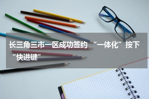 长三角三市一区成功签约 “一体化”按下“快进键”