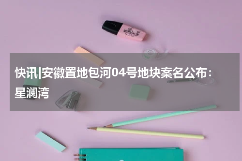 快讯|安徽置地包河04号地块案名公布：星澜湾