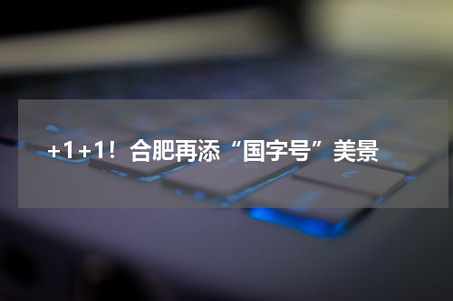 +1+1!合肥再添“国字号”美景