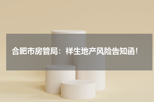 合肥市房管局：祥生地产风险告知函！