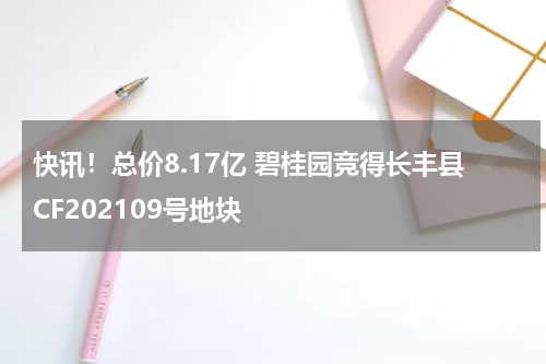 快讯！总价8.17亿 碧桂园竞得长丰县CF202109号地块