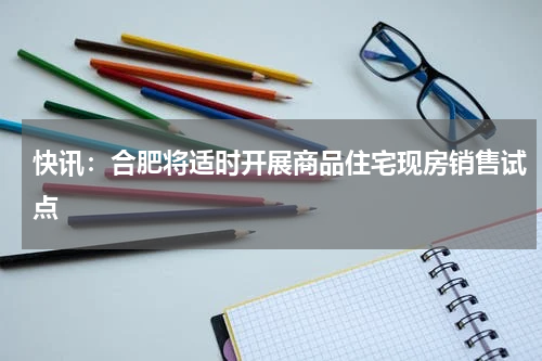 快讯：合肥将适时开展商品住宅现房销售试点