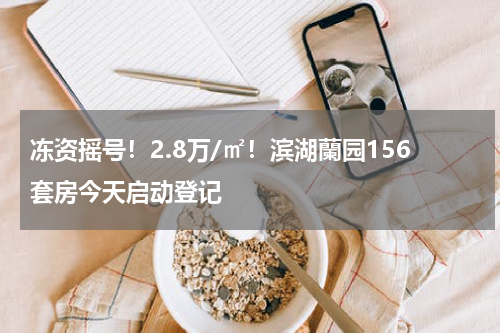冻资摇号！2.8万/㎡！滨湖蘭园156套房今天启动登记