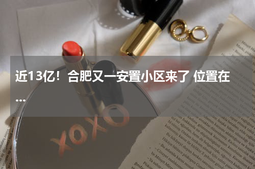 近13亿！合肥又一安置小区来了 位置在...