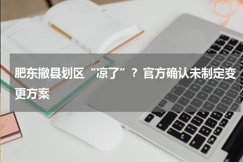 肥东撤县划区“凉了”？官方确认未制定变更方案