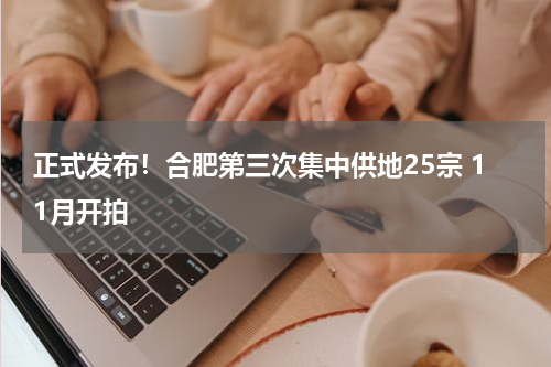 正式发布！合肥第三次集中供地25宗 11月开拍