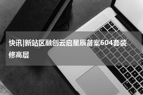 快讯|新站区融创云启星辰备案604套装修高层