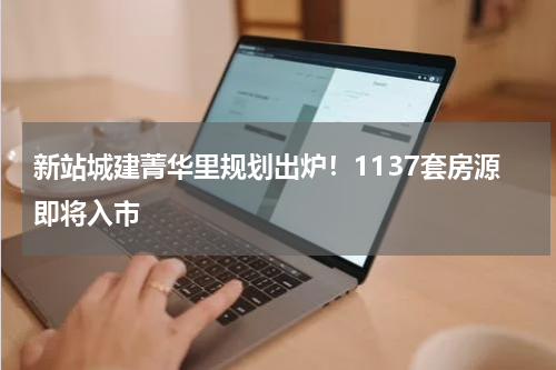 新站城建菁华里规划出炉！1137套房源即将入市