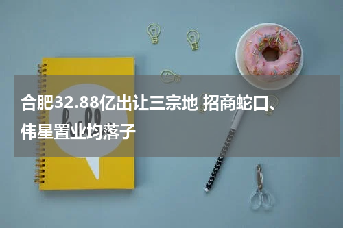合肥32.88亿出让三宗地 招商蛇口、伟星置业均落子