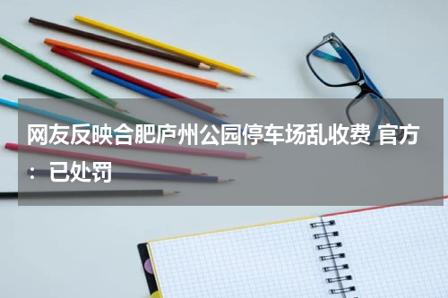 网友反映合肥庐州公园停车场乱收费 官方：已处罚