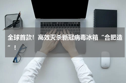 全球首款!高效灭杀新冠病毒冰箱“合肥造”!