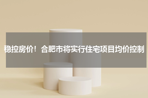 稳控房价！合肥市将实行住宅项目均价控制
