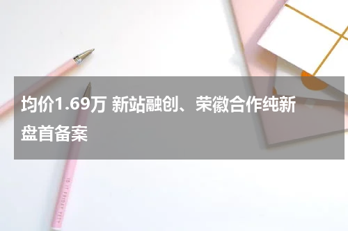 均价1.69万 新站融创、荣徽合作纯新盘首备案