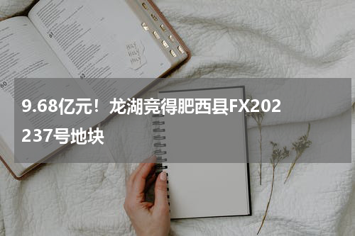 9.68亿元！龙湖竞得肥西县FX202237号地块