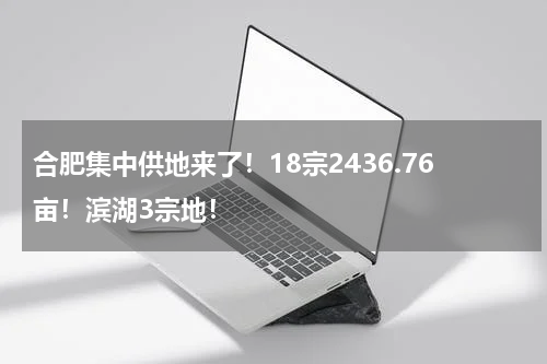 合肥集中供地来了!18宗2436.76亩!滨湖3宗地!
