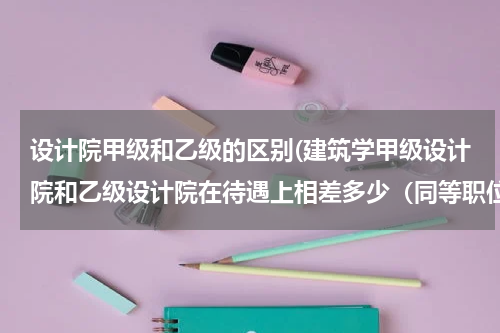 设计院甲级和乙级的区别(建筑学甲级设计院和乙级设计院在待遇上相差多少（同等职位）)