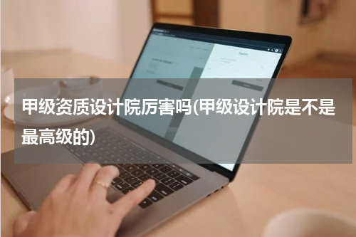甲级资质设计院厉害吗(甲级设计院是不是最高级的)