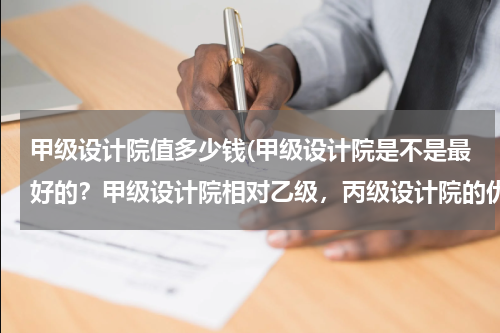甲级设计院值多少钱(甲级设计院是不是最好的？甲级设计院相对乙级，丙级设计院的优势在哪？)