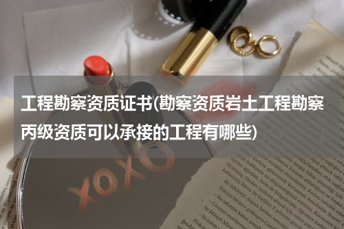 工程勘察资质证书(勘察资质岩土工程勘察丙级资质可以承接的工程有哪些)