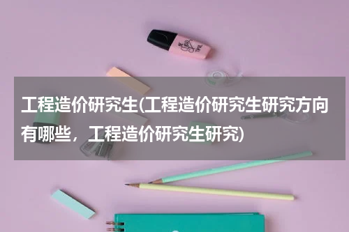 工程造价研究生(工程造价研究生研究方向有哪些，工程造价研究生研究)