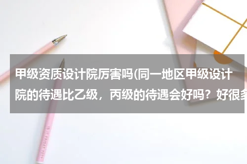 甲级资质设计院厉害吗(同一地区甲级设计院的待遇比乙级，丙级的待遇会好吗？好很多吗？)