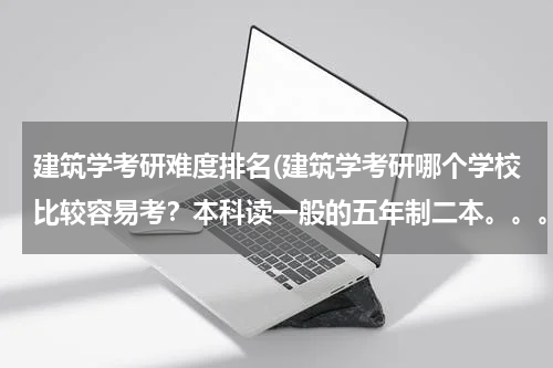 建筑学考研难度排名(建筑学考研哪个学校比较容易考？本科读一般的五年制二本。。。谢谢了。。。)