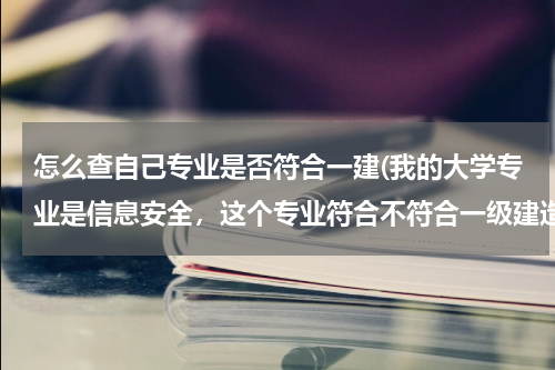 怎么查自己专业是否符合一建(我的大学专业是信息安全，这个专业符合不符合一级建造师报名条件中“工程类和工程经济类”的报名条件？)