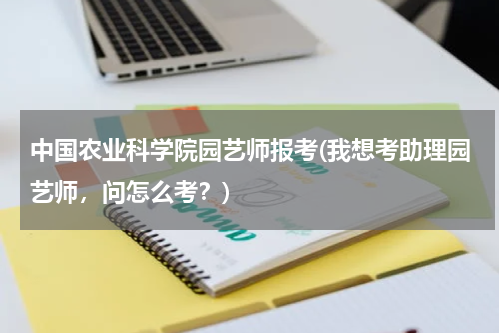 中国农业科学院园艺师报考(我想考助理园艺师，问怎么考？)