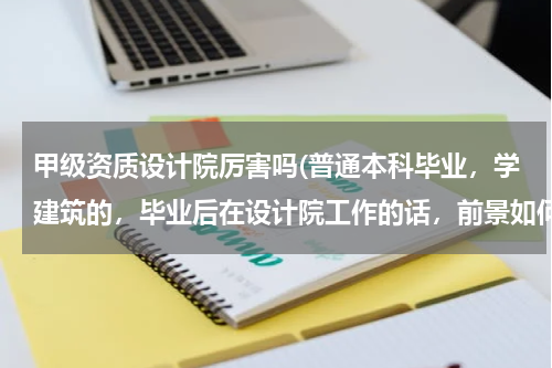 甲级资质设计院厉害吗(普通本科毕业，学建筑的，毕业后在设计院工作的话，前景如何？设计院是国家建筑工程甲级资质的。谢谢！)