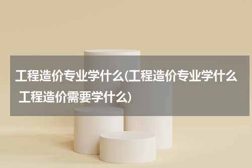 工程造价专业学什么(工程造价专业学什么 工程造价需要学什么)