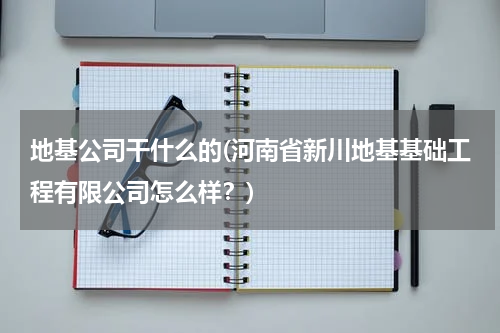 地基公司干什么的(河南省新川地基基础工程有限公司怎么样？)