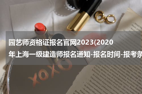 园艺师资格证报名官网2023(2020年上海一级建造师报名通知-报名时间-报考条件-资格审核？)